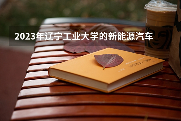 2023年辽宁工业大学的新能源汽车工程专业录取分数是多少 辽宁工业大学新能源汽车工程专业往年分数线