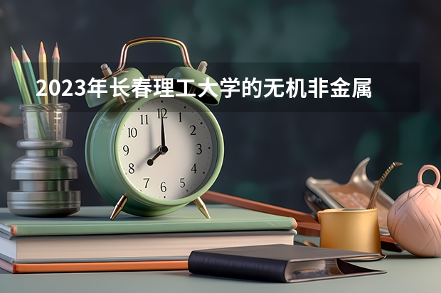 2023年长春理工大学的无机非金属材料工程专业录取分数是多少 长春理工大学无机非金属材料工程专业往年分数线