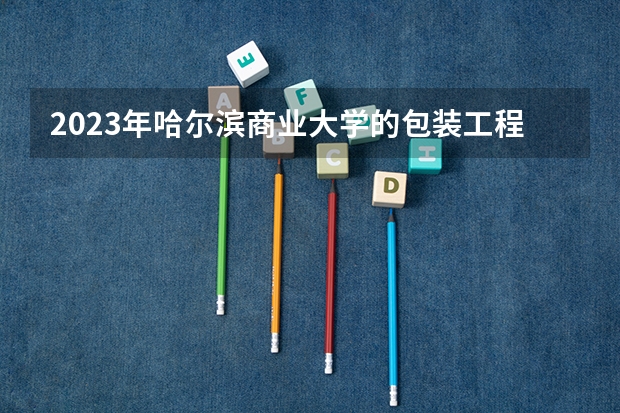 2023年哈尔滨商业大学的包装工程专业录取分数是多少 哈尔滨商业大学包装工程专业往年分数线