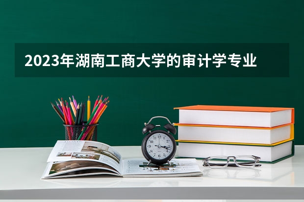 2023年湖南工商大学的审计学专业录取分数是多少 湖南工商大学审计学专业往年分数线