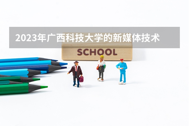2023年广西科技大学的新媒体技术专业录取分数是多少 广西科技大学新媒体技术专业往年分数线