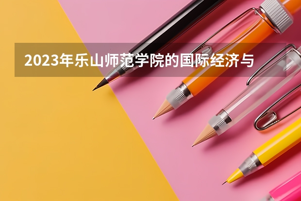 2023年乐山师范学院的国际经济与贸易专业录取分数是多少 乐山师范学院国际经济与贸易专业往年分数线