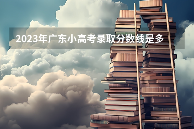 2023年广东小高考录取分数线是多少？