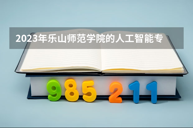 2023年乐山师范学院的人工智能专业录取分数是多少 乐山师范学院人工智能专业往年分数线