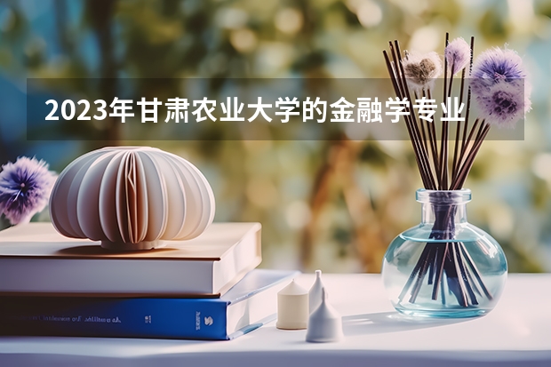 2023年甘肃农业大学的金融学专业录取分数是多少 甘肃农业大学金融学专业往年分数线