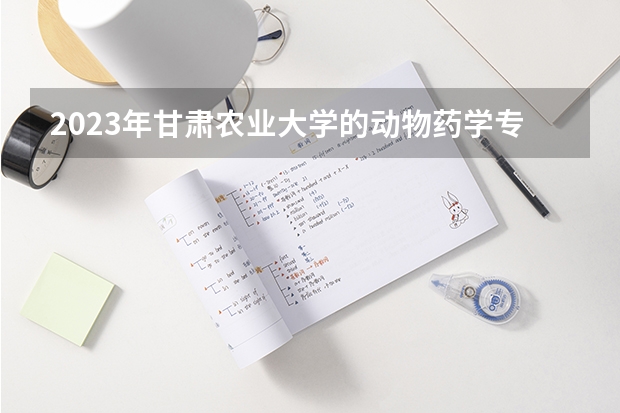 2023年甘肃农业大学的动物药学专业录取分数是多少 甘肃农业大学动物药学专业往年分数线