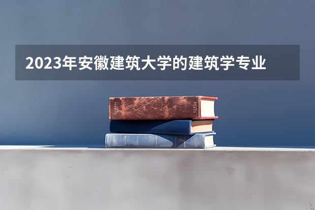 2023年安徽建筑大学的建筑学专业录取分数是多少 安徽建筑大学建筑学专业往年分数线
