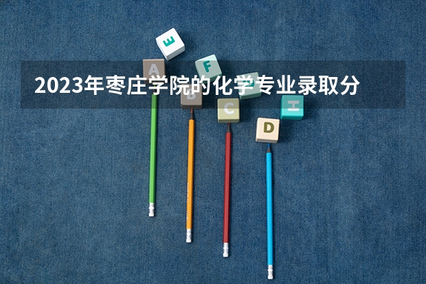 2023年枣庄学院的化学专业录取分数是多少 枣庄学院化学专业往年分数线