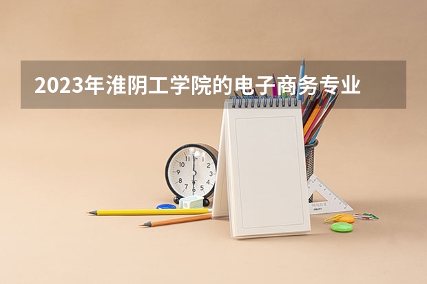2023年淮阴工学院的电子商务专业录取分数是多少 淮阴工学院电子商务专业往年分数线