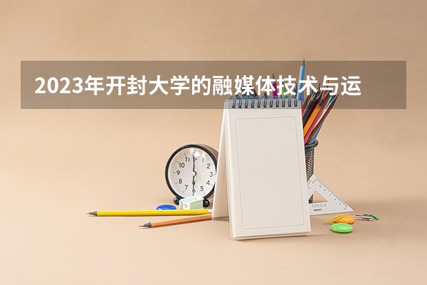 2023年开封大学的融媒体技术与运营专业录取分数是多少 开封大学融媒体技术与运营专业往年分数线