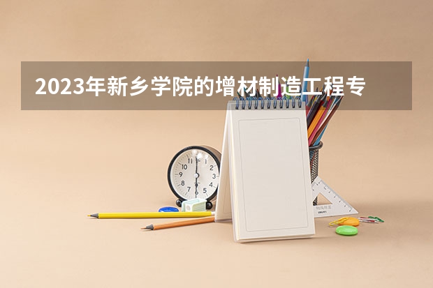 2023年新乡学院的增材制造工程专业录取分数是多少 新乡学院增材制造工程专业往年分数线