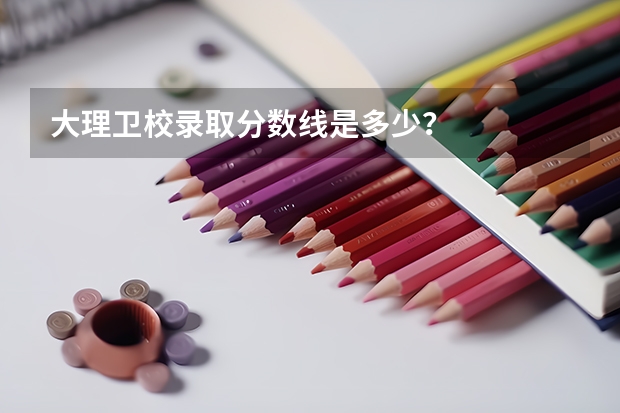 大理卫校录取分数线是多少？