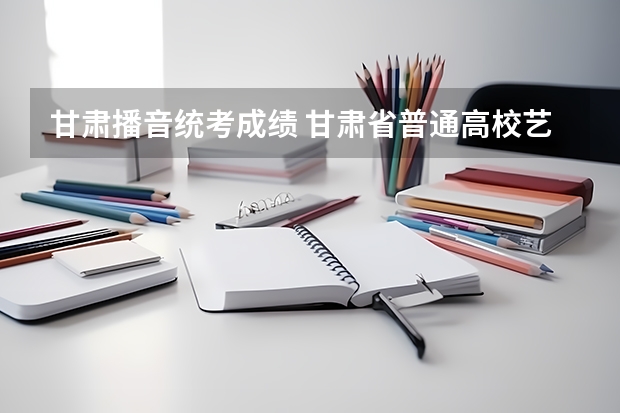 甘肃播音统考成绩 甘肃省普通高校艺术类专业统一考试合格线
